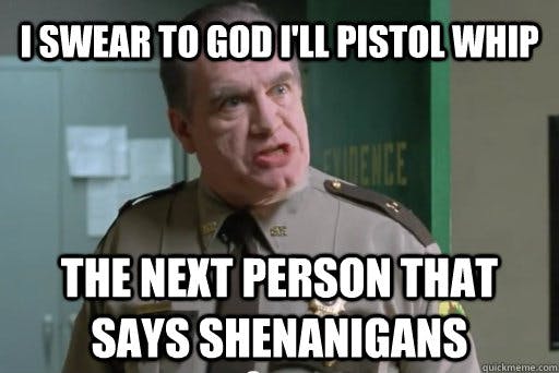 I swear to god I'm going to pistol whip the next guy who says shenanigans!